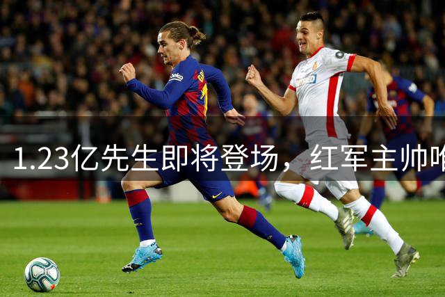 1.23亿先生即将登场，红军主帅唯一顾虑曝光